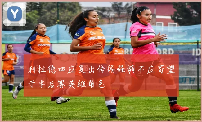 利拉德回应复出传闻强调不应寄望于季后赛英雄角色