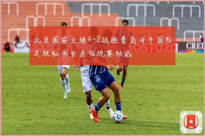 北京国安主场4-2战胜青岛海牛国际足联秘书长亲临观赛助威