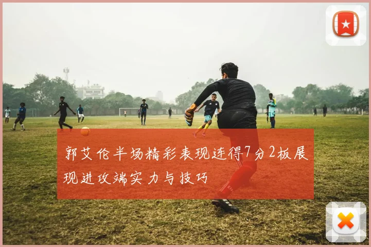 郭艾伦半场精彩表现连得7分2板展现进攻端实力与技巧