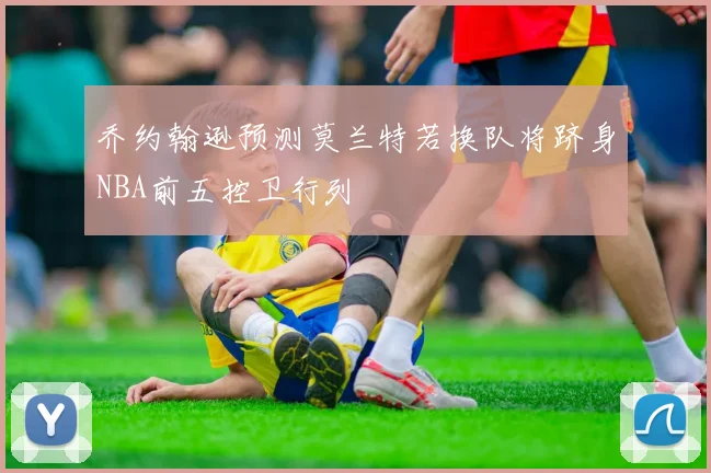 乔约翰逊预测莫兰特若换队将跻身NBA前五控卫行列