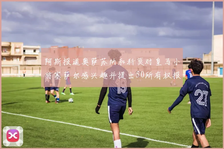 阿斯报道奥萨苏纳和科莫对皇马小将塞萨尔感兴趣并提出50所有权报价