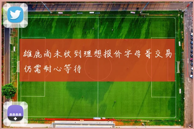 雄鹿尚未收到理想报价字母哥交易仍需耐心等待