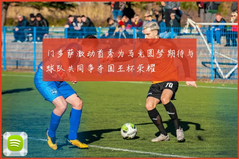 门多萨激动首秀为马竞圆梦期待与球队共同争夺国王杯荣耀