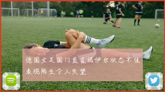 德国女足国门直言诺伊尔状态不佳表现陌生令人失望