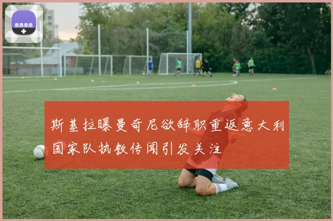 斯基拉曝曼奇尼欲辞职重返意大利国家队执教传闻引发关注