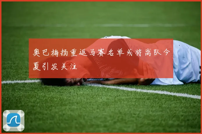 奥巴梅扬重返马赛名单或将离队今夏引发关注