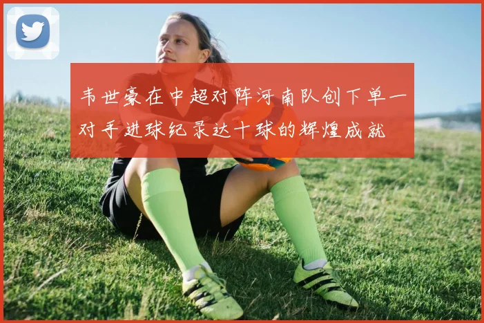 韦世豪在中超对阵河南队创下单一对手进球纪录达十球的辉煌成就