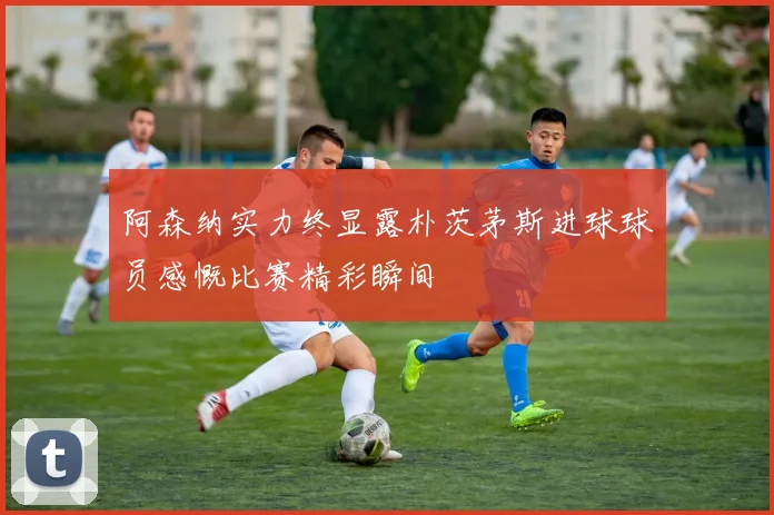 阿森纳实力终显露朴茨茅斯进球球员感慨比赛精彩瞬间