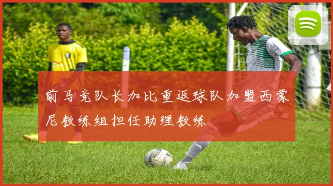 前马竞队长加比重返球队加盟西蒙尼教练组担任助理教练
