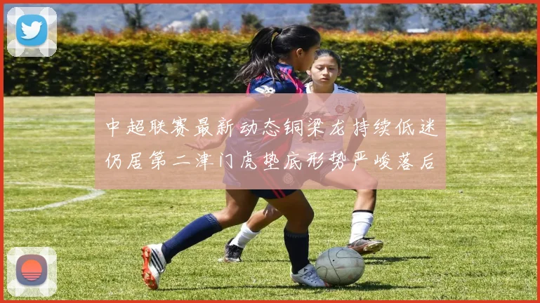 中超联赛最新动态铜梁龙持续低迷仍居第二津门虎垫底形势严峻落后安全区九分