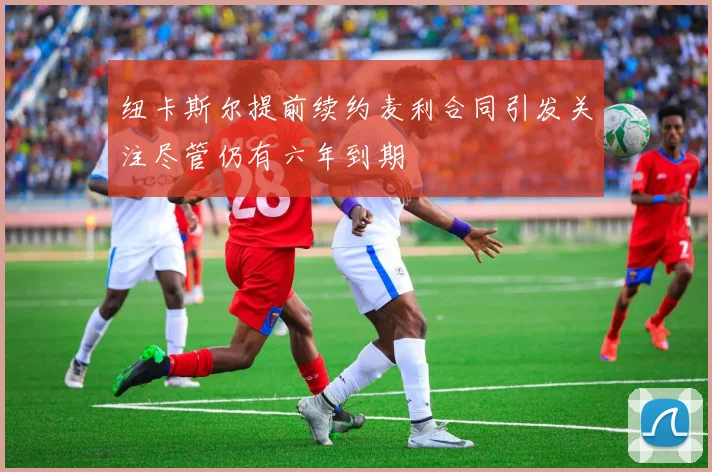 纽卡斯尔提前续约麦利合同引发关注尽管仍有六年到期