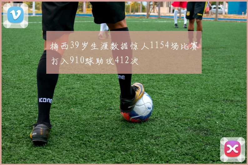 梅西39岁生涯数据惊人1154场比赛打入910球助攻412次