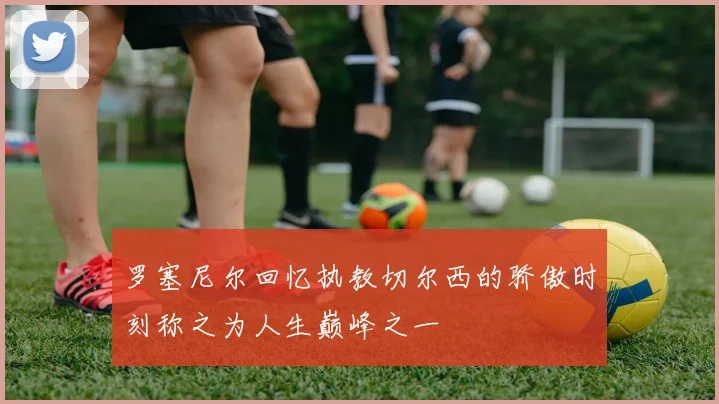 罗塞尼尔回忆执教切尔西的骄傲时刻称之为人生巅峰之一