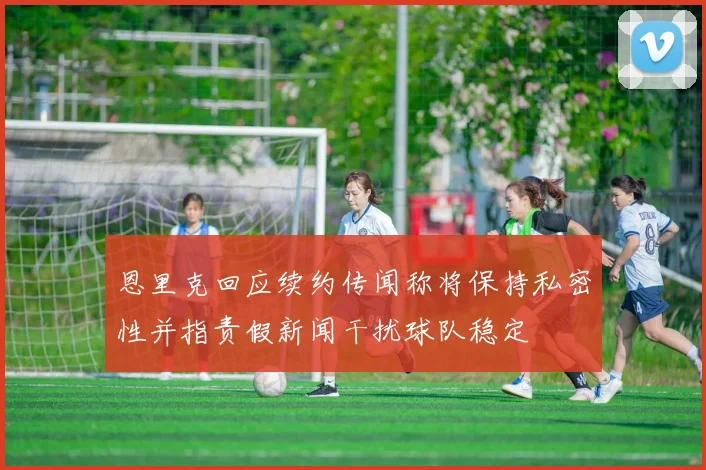 恩里克回应续约传闻称将保持私密性并指责假新闻干扰球队稳定