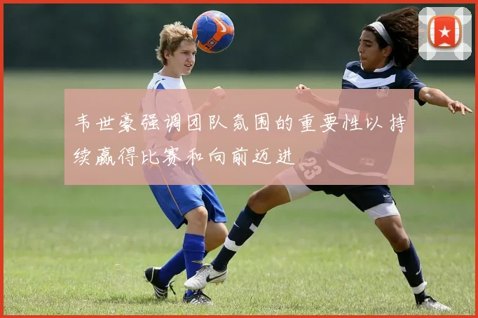 韦世豪强调团队氛围的重要性以持续赢得比赛和向前迈进