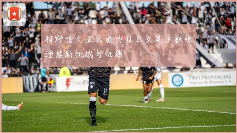 狩野伦久正式成为日本女足主教练迎接新挑战与机遇