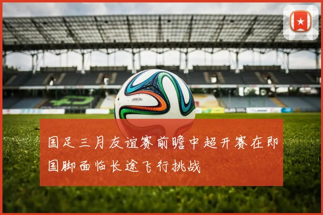 国足三月友谊赛前瞻中超开赛在即国脚面临长途飞行挑战