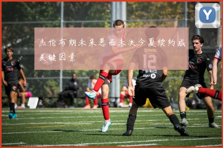 杰伦布朗未来悬而未决今夏续约成关键因素
