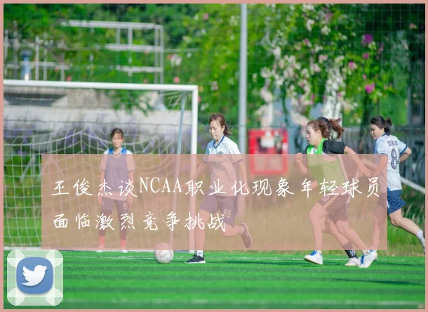 王俊杰谈NCAA职业化现象年轻球员面临激烈竞争挑战