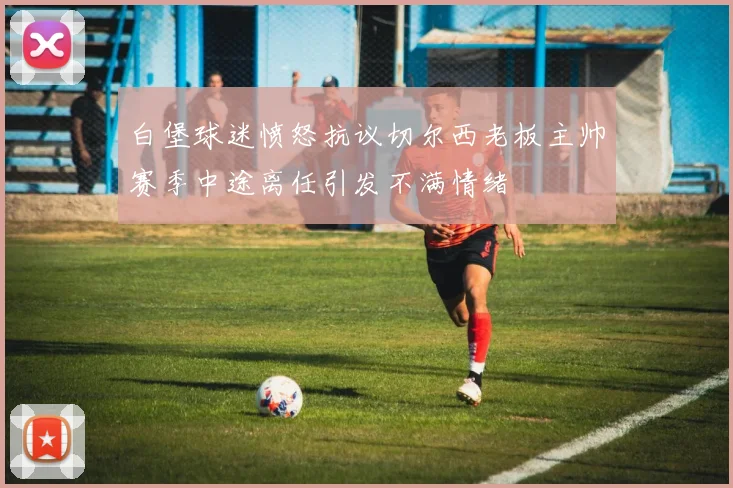 白堡球迷愤怒抗议切尔西老板主帅赛季中途离任引发不满情绪