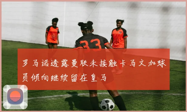 罗马诺透露曼联未接触卡马文加球员倾向继续留在皇马