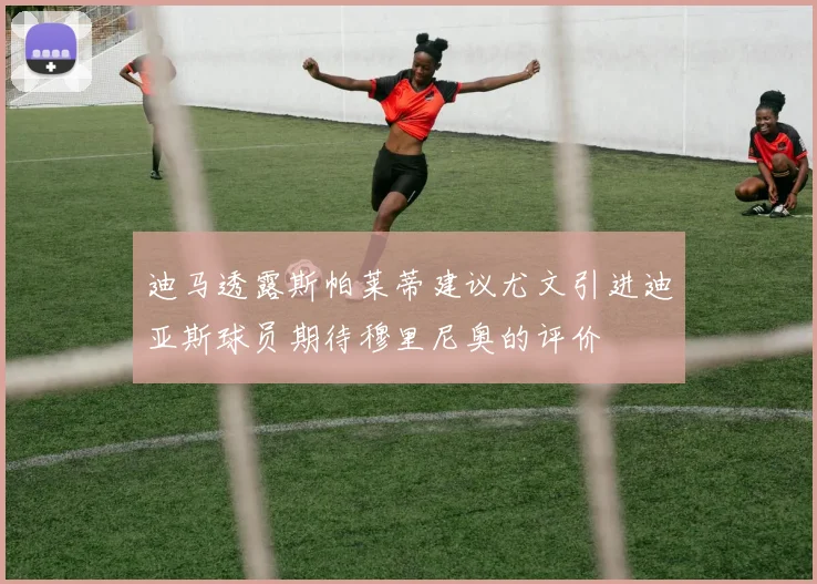 迪马透露斯帕莱蒂建议尤文引进迪亚斯球员期待穆里尼奥的评价