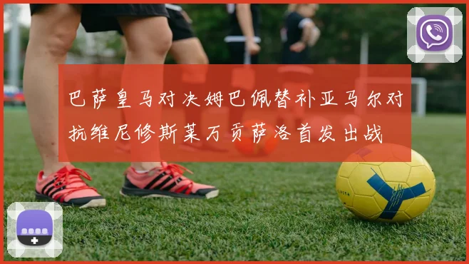 巴萨皇马对决姆巴佩替补亚马尔对抗维尼修斯莱万贡萨洛首发出战