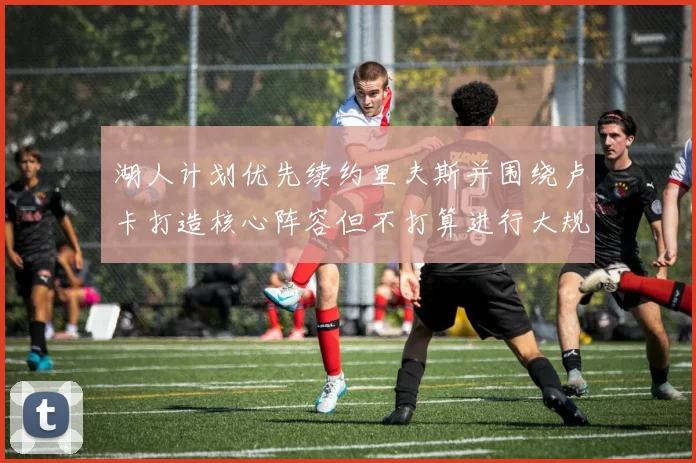 湖人计划优先续约里夫斯并围绕卢卡打造核心阵容但不打算进行大规模重建